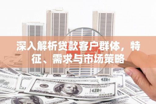 古县深入解析贷款客户群体，特征、需求与市场策略