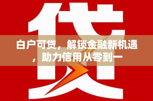 古县白户可贷，解锁金融新机遇，助力信用从零到一