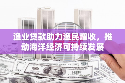 古县渔业贷款助力渔民增收，推动海洋经济可持续发展
