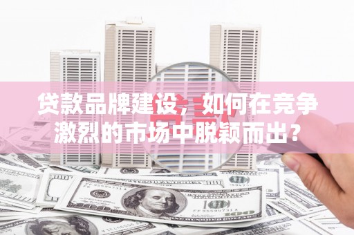 古县贷款品牌建设，如何在竞争激烈的市场中脱颖而出？