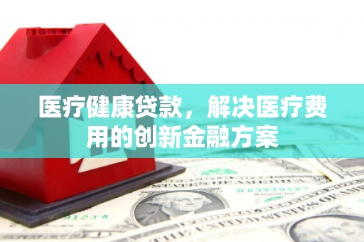 古县医疗健康贷款，解决医疗费用的创新金融方案