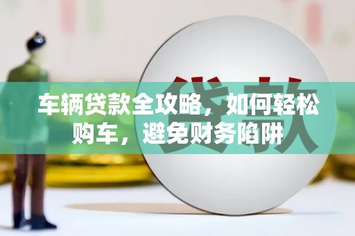 古县车辆贷款全攻略，如何轻松购车，避免财务陷阱
