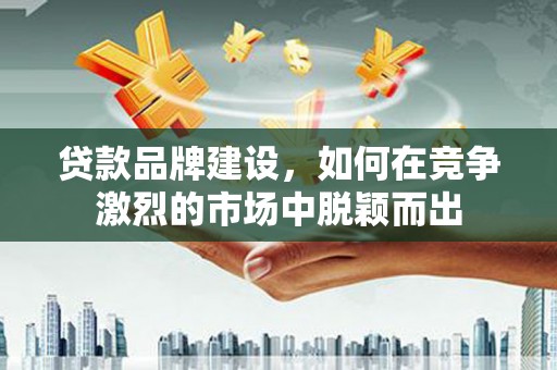 古县贷款品牌建设，如何在竞争激烈的市场中脱颖而出