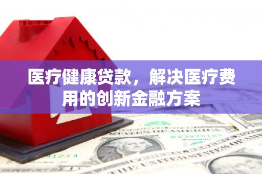 古县医疗健康贷款，解决医疗费用的创新金融方案