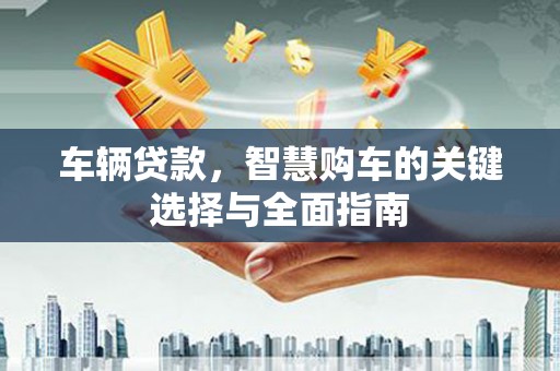 古县车辆贷款，智慧购车的关键选择与全面指南