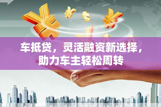 古县车抵贷，灵活融资新选择，助力车主轻松周转