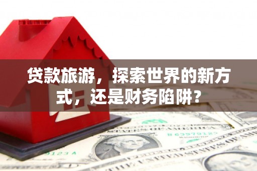 古县贷款旅游，探索世界的新方式，还是财务陷阱？