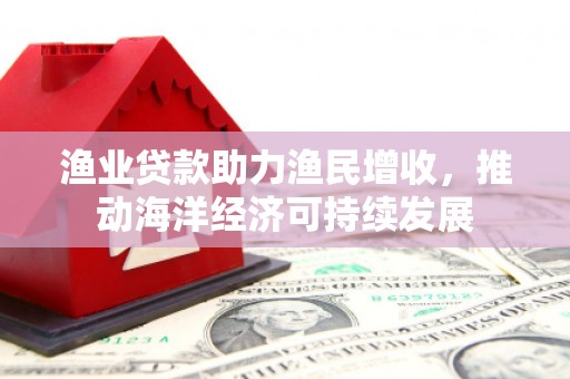 古县渔业贷款助力渔民增收，推动海洋经济可持续发展